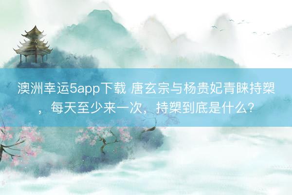 澳洲幸运5app下载 唐玄宗与杨贵妃青睐持槊，每天至少来一次，持槊到底是什么？