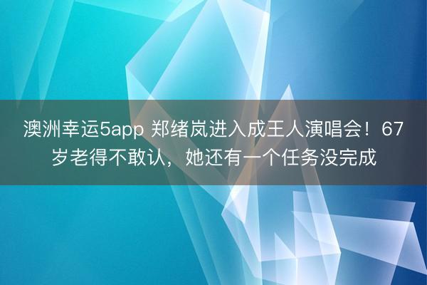 澳洲幸运5app 郑绪岚进入成王人演唱会！67岁老得不敢认，她还有一个任务没完成