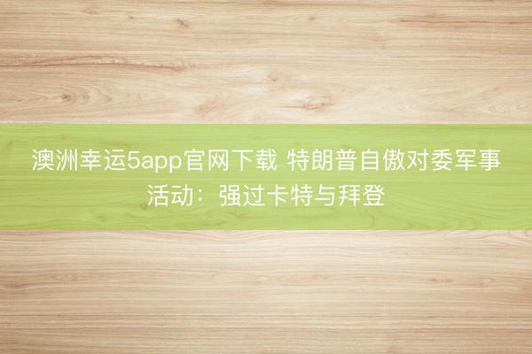 澳洲幸运5app官网下载 特朗普自傲对委军事活动:强过卡特与拜登