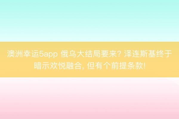 澳洲幸运5app 俄乌大结局要来? 泽连斯基终于暗示欢悦融合, 但有个前提条款!
