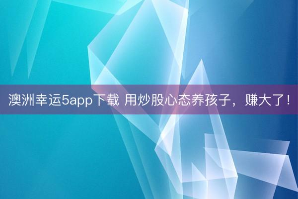 澳洲幸运5app下载 用炒股心态养孩子，赚大了！
