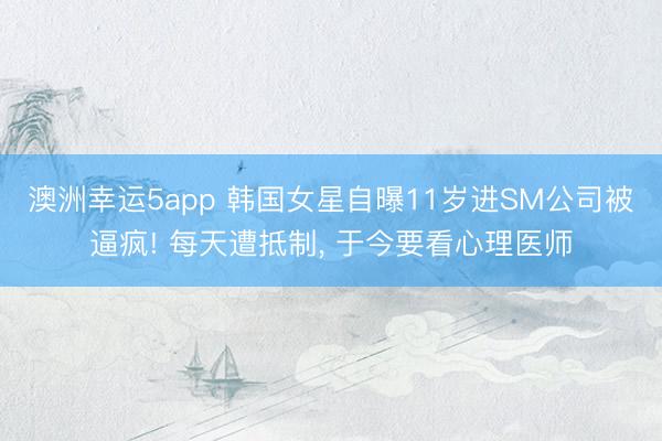 澳洲幸运5app 韩国女星自曝11岁进SM公司被逼疯! 每天遭抵制, 于今要看心理医师