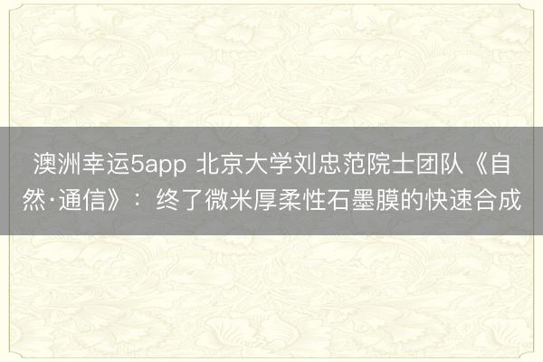 澳洲幸运5app 北京大学刘忠范院士团队《自然·通信》:终了微米厚柔性石墨膜的快速合成