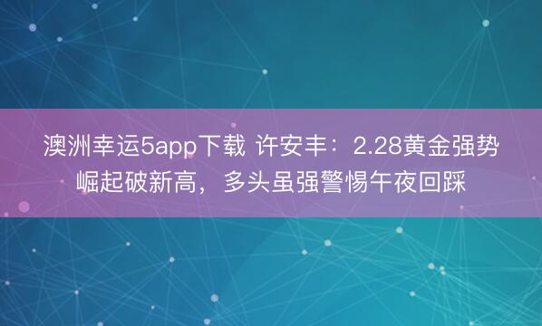 澳洲幸运5app下载 许安丰：2.28黄金强势崛起破新高，多头虽强警惕午夜回踩