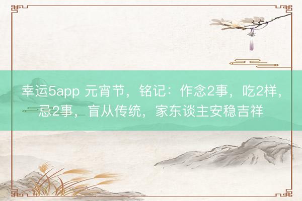 幸运5app 元宵节,铭记:作念2事,吃2样,忌2事,盲从传统,家东谈主安稳吉祥