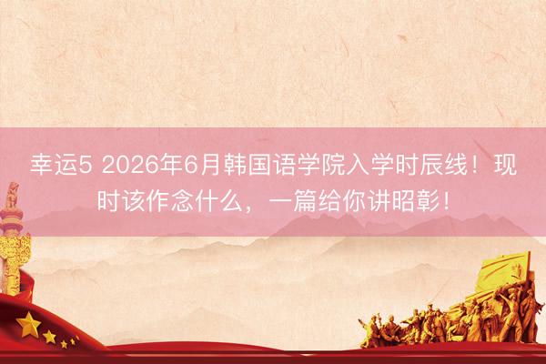 幸运5 2026年6月韩国语学院入学时辰线！现时该作念什么，一篇给你讲昭彰！