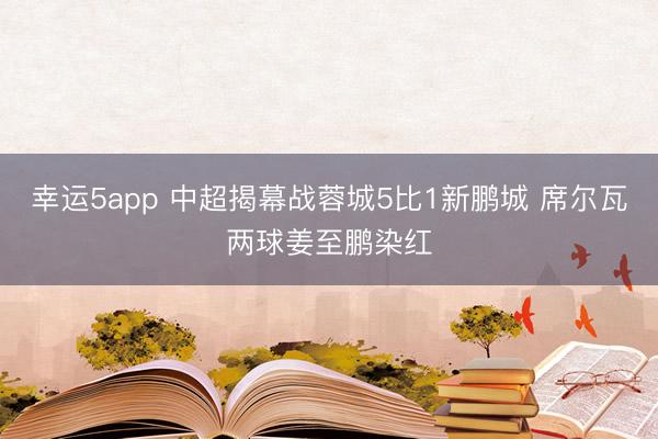 幸运5app 中超揭幕战蓉城5比1新鹏城 席尔瓦两球姜至鹏染红
