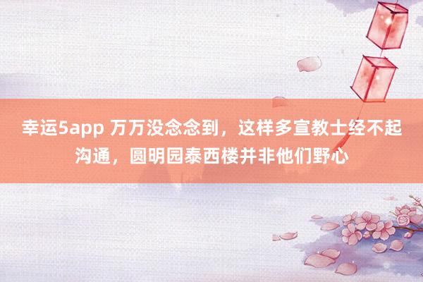 幸运5app 万万没念念到，这样多宣教士经不起沟通，圆明园泰西楼并非他们野心