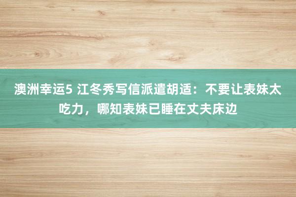 澳洲幸运5 江冬秀写信派遣胡适：不要让表妹太吃力，哪知表妹已睡在丈夫床边
