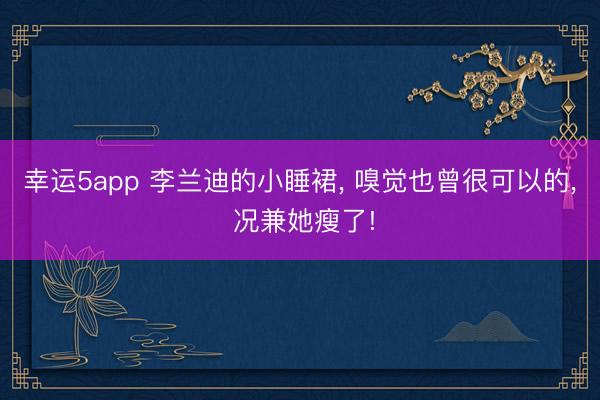 幸运5app 李兰迪的小睡裙， 嗅觉也曾很可以的， 况兼她瘦了!