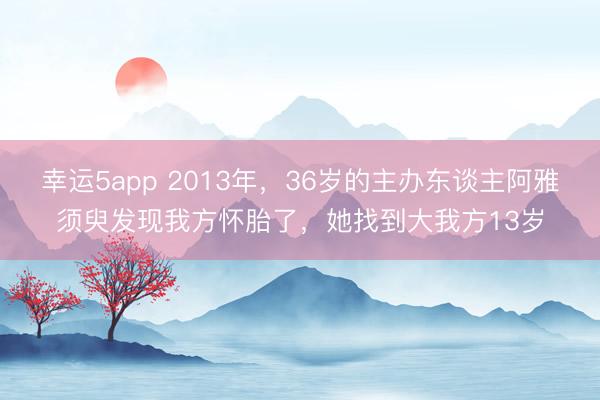 幸运5app 2013年，36岁的主办东谈主阿雅须臾发现我方怀胎了，她找到大我方13岁