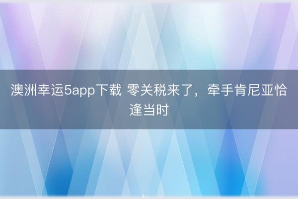 澳洲幸运5app下载 零关税来了，牵手肯尼亚恰逢当时