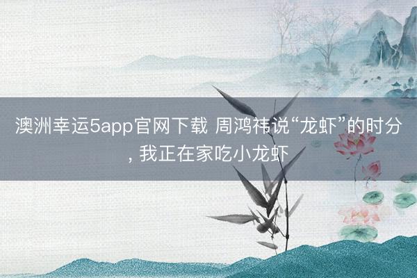澳洲幸运5app官网下载 周鸿祎说“龙虾”的时分, 我正在家吃小龙虾