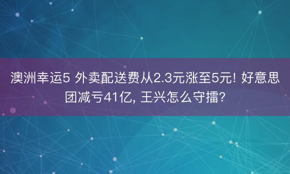 澳洲幸运5 外卖配送费从2.3元涨至5元! 好意思团减亏41亿, 王兴怎么守擂?