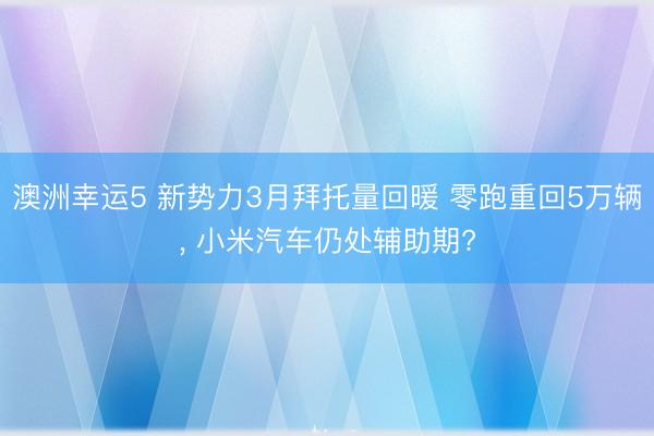 澳洲幸运5 新势力3月拜托量回暖 零跑重回5万辆, 小米汽车仍处辅助期?