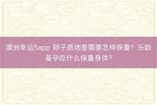 澳洲幸运5app 卵子质地差需要怎样保重？乐龄备孕吃什么保重身体？