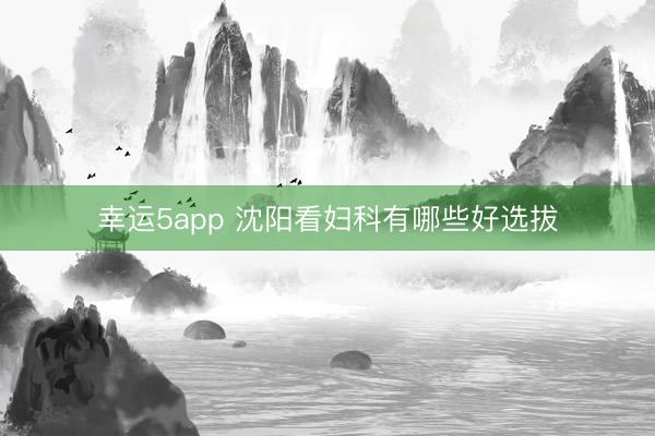 幸运5app 沈阳看妇科有哪些好选拔
