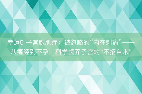 幸运5 子宫腺肌症：被忽略的“内在刺痛”——从痛经到不孕，科学卤莽子宫的“不招自来”