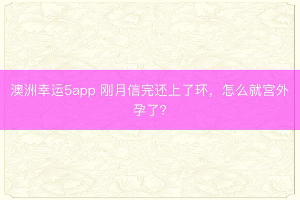 澳洲幸运5app 刚月信完还上了环，怎么就宫外孕了？