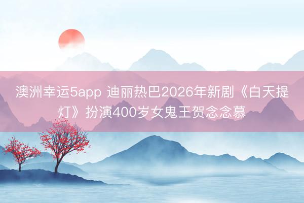 澳洲幸运5app 迪丽热巴2026年新剧《白天提灯》扮演400岁女鬼王贺念念慕