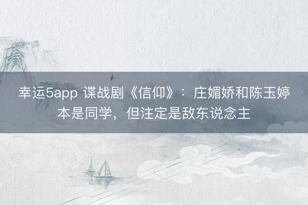 幸运5app 谍战剧《信仰》:庄媚娇和陈玉婷本是同学,但注定是敌东说念主