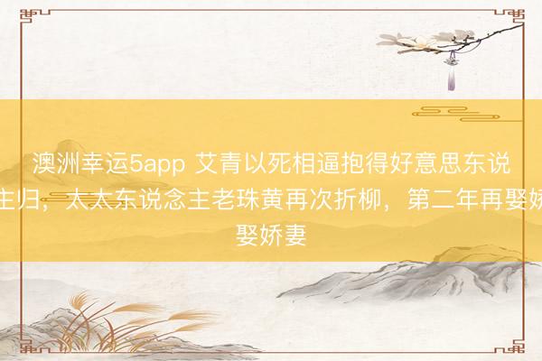 澳洲幸运5app 艾青以死相逼抱得好意思东说念主归，太太东说念主老珠黄再次折柳，第二年再娶娇妻