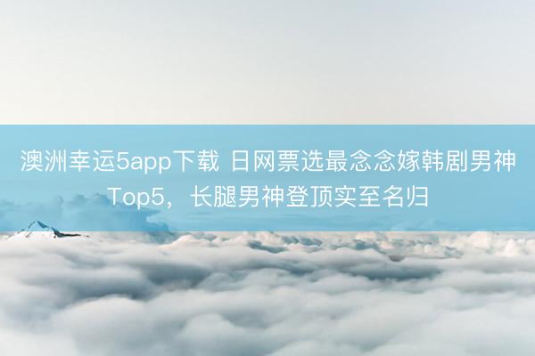 澳洲幸运5app下载 日网票选最念念嫁韩剧男神Top5，长腿男神登顶实至名归