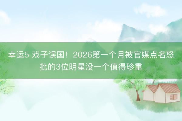 幸运5 戏子误国!2026第一个月被官媒点名怒批的3位明星没一个值得珍重