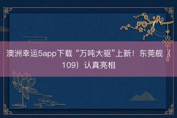 澳洲幸运5app下载 “万吨大驱”上新！东莞舰（109）认真亮相
