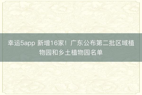 幸运5app 新增16家！广东公布第二批区域植物园和乡土植物园名单