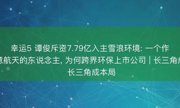幸运5 谭俊斥资7.79亿入主雪浪环境: 一个作念生意航天的东说念主， 为何跨界环保上市公司 | 长三角成本局