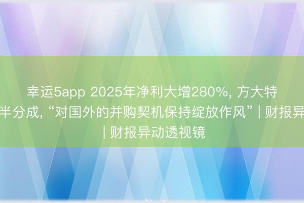 幸运5app 2025年净利大增280%， 方大特钢拿出近半分成， “对国外的并购契机保持绽放作风” | 财报异动透视镜