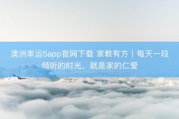 澳洲幸运5app官网下载 家教有方｜每天一段倾听的时光，就是家的仁爱