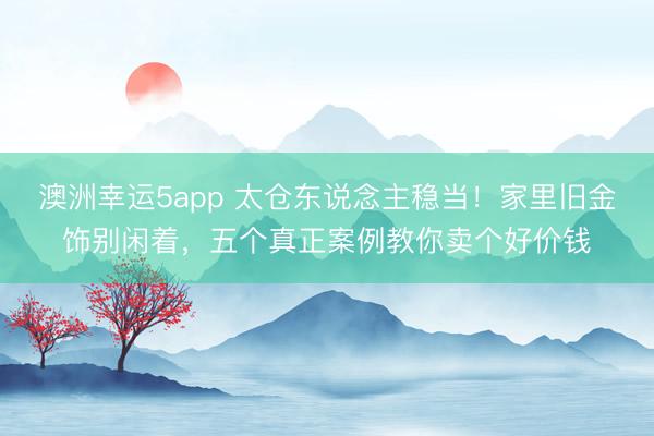 澳洲幸运5app 太仓东说念主稳当！家里旧金饰别闲着，五个真正案例教你卖个好价钱