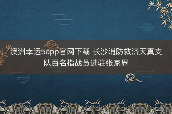 澳洲幸运5app官网下载 长沙消防救济天真支队百名指战员进驻张家界