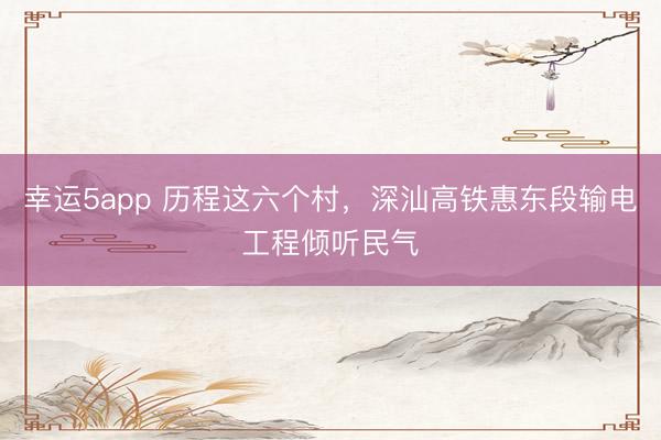 幸运5app 历程这六个村，深汕高铁惠东段输电工程倾听民气