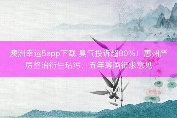 澳洲幸运5app下载 臭气投诉超80%！惠州严厉整治衍生玷污，五年筹画征求意见