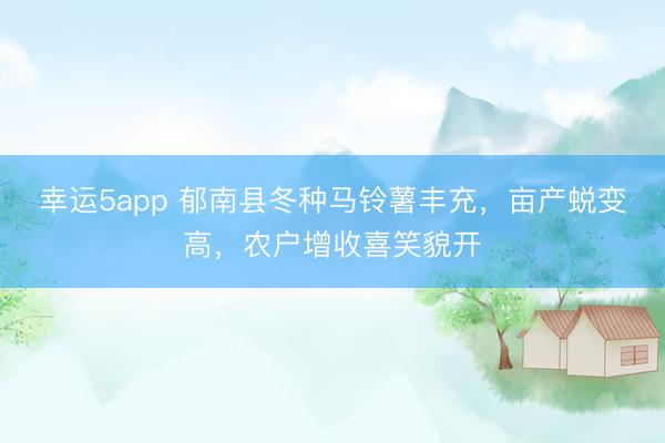 幸运5app 郁南县冬种马铃薯丰充，亩产蜕变高，农户增收喜笑貌开