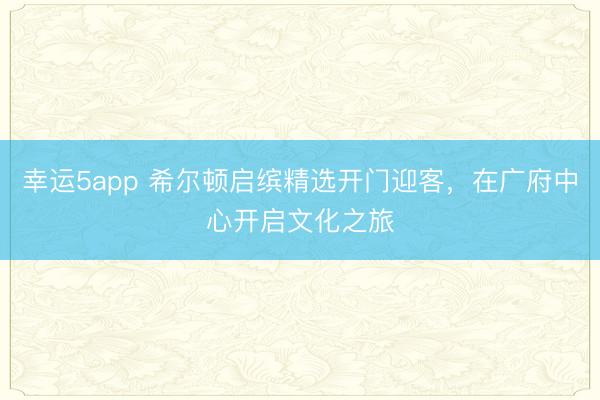 幸运5app 希尔顿启缤精选开门迎客，在广府中心开启文化之旅