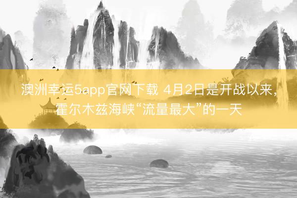 澳洲幸运5app官网下载 4月2日是开战以来，霍尔木兹海峡“流量最大”的一天