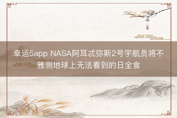幸运5app NASA阿耳忒弥斯2号宇航员将不雅测地球上无法看到的日全食