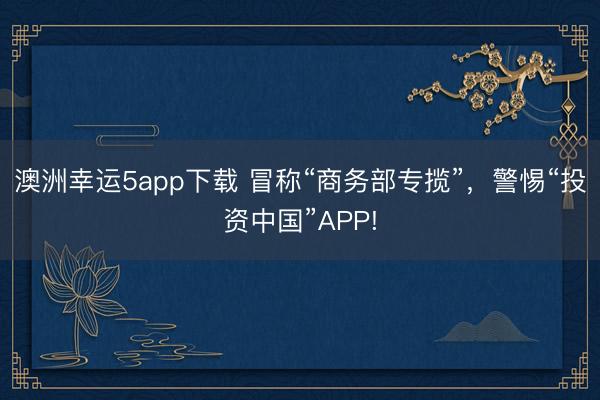 澳洲幸运5app下载 冒称“商务部专揽”，警惕“投资中国”APP!