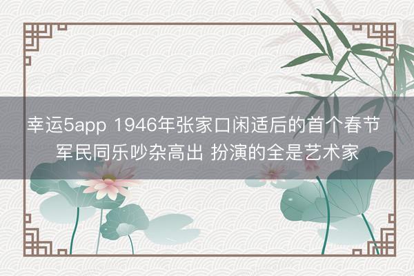 幸运5app 1946年张家口闲适后的首个春节 军民同乐吵杂高出 扮演的全是艺术家