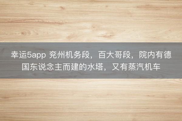 幸运5app 兖州机务段，百大哥段，院内有德国东说念主而建的水塔，又有蒸汽机车