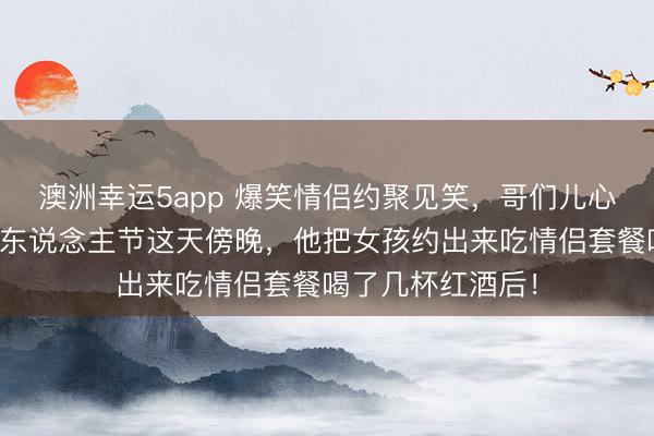 澳洲幸运5app 爆笑情侣约聚见笑，哥们儿心爱上一个女孩情东说念主节这天傍晚，他把女孩约出来吃情侣套餐喝了几杯红酒后！