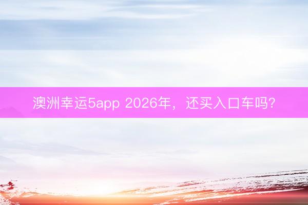 澳洲幸运5app 2026年，还买入口车吗？
