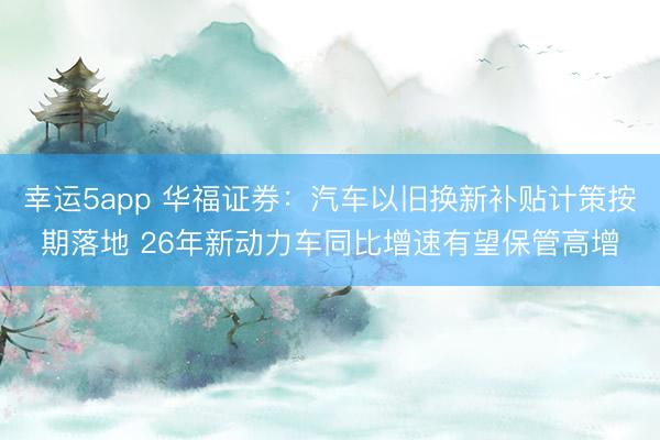 幸运5app 华福证券：汽车以旧换新补贴计策按期落地 26年新动力车同比增速有望保管高增