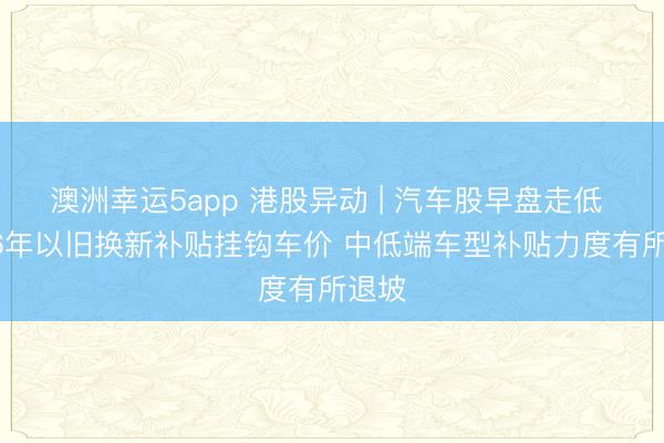 澳洲幸运5app 港股异动 | 汽车股早盘走低 2026年以旧换新补贴挂钩车价 中低端车型补贴力度有所退坡