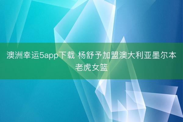 澳洲幸运5app下载 杨舒予加盟澳大利亚墨尔本老虎女篮