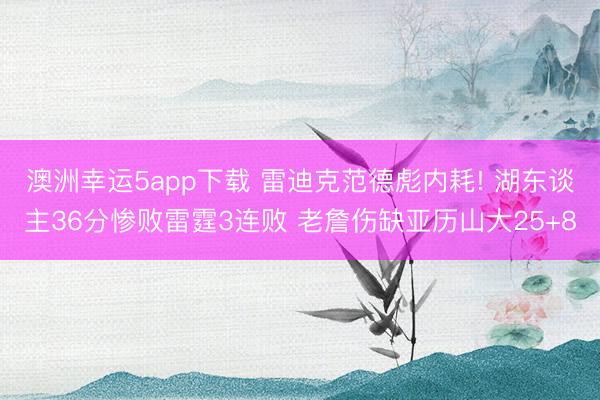 澳洲幸运5app下载 雷迪克范德彪内耗! 湖东谈主36分惨败雷霆3连败 老詹伤缺亚历山大25+8
